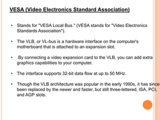• Stands for "VESA Local Bus." (VESA stands for "Video Electronics
Standards Association").
• The VLB, or VL-bus is a hardware interface on the computer's
motherboard that is attached to an expansion slot.
• By connecting a video expansion card to the VLB, you can add extra
graphics capabilities to your computer.
• The interface supports 32-bit data flow at up to 50 MHz.
• Though the VLB architecture was popular in the early 1990s, it has since
been replaced by the newer and faster, but still three-lettered, ISA, PCI,
and AGP slots.
VESA (Video Electronics Standard Association)
 