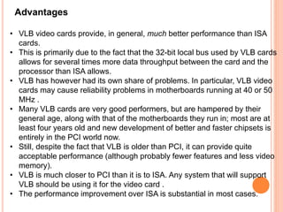 Advantages
• VLB video cards provide, in general, much better performance than ISA
cards.
• This is primarily due to the fact that the 32-bit local bus used by VLB cards
allows for several times more data throughput between the card and the
processor than ISA allows.
• VLB has however had its own share of problems. In particular, VLB video
cards may cause reliability problems in motherboards running at 40 or 50
MHz .
• Many VLB cards are very good performers, but are hampered by their
general age, along with that of the motherboards they run in; most are at
least four years old and new development of better and faster chipsets is
entirely in the PCI world now.
• Still, despite the fact that VLB is older than PCI, it can provide quite
acceptable performance (although probably fewer features and less video
memory).
• VLB is much closer to PCI than it is to ISA. Any system that will support
VLB should be using it for the video card .
• The performance improvement over ISA is substantial in most cases.
 