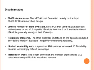 Disadvantages
• 80486 dependence. The VESA Local Bus relied heavily on the Intel
80486 CPU's memory bus design.
• Limited number of slots available. Most PCs that used VESA Local Bus
had only one or two VLB capable ISA slots from the 5 or 6 available (thus 4
ISA slots generally were just that, ISA only).
• Reliability problems. The strict electrical limitations on the bus also reduced
any "safety margin" available - negatively influencing reliability.
• Limited scalability. As bus speeds of 486 systems increased, VLB stability
became increasingly difficult to manage.
• Installation woes. The length of the slot and number of pins made VLB
cards notoriously difficult to install and remove.
 