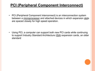 • PCI (Peripheral Component Interconnect) is an interconnection system
between a microprocessor and attached devices in which expansion slots
are spaced closely for high speed operation.
• Using PCI, a computer can support both new PCI cards while continuing
to support Industry Standard Architecture (ISA) expansion cards, an older
standard
PCI (Peripheral Component Interconnect)
 