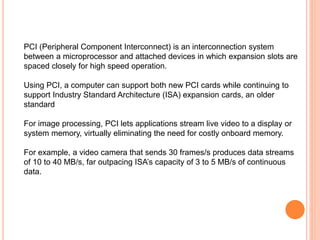 PCI (Peripheral Component Interconnect) is an interconnection system
between a microprocessor and attached devices in which expansion slots are
spaced closely for high speed operation.
Using PCI, a computer can support both new PCI cards while continuing to
support Industry Standard Architecture (ISA) expansion cards, an older
standard
For image processing, PCI lets applications stream live video to a display or
system memory, virtually eliminating the need for costly onboard memory.
For example, a video camera that sends 30 frames/s produces data streams
of 10 to 40 MB/s, far outpacing ISA’s capacity of 3 to 5 MB/s of continuous
data.
 