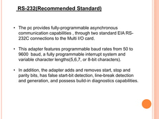 • The pc provides fully-programmable asynchronous
communication capabilities , through two standard EIA RS-
232C connections to the Multi I/O card.
• This adapter features programmable baud rates from 50 to
9600 baud, a fully programmable interrupt system and
variable character lengths(5,6,7, or 8-bit characters).
• In addition, the adapter adds and removes start, stop and
parity bits, has false start-bit detection, line-break detection
and generation, and possess build-in diagnostics capabilities.
RS-232(Recommended Standard)
 