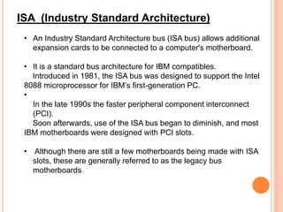• An Industry Standard Architecture bus (ISA bus) allows additional
expansion cards to be connected to a computer's motherboard.
• It is a standard bus architecture for IBM compatibles.
Introduced in 1981, the ISA bus was designed to support the Intel
8088 microprocessor for IBM’s first-generation PC.
•
In the late 1990s the faster peripheral component interconnect
(PCI).
Soon afterwards, use of the ISA bus began to diminish, and most
IBM motherboards were designed with PCI slots.
• Although there are still a few motherboards being made with ISA
slots, these are generally referred to as the legacy bus
motherboards
ISA (Industry Standard Architecture)
 