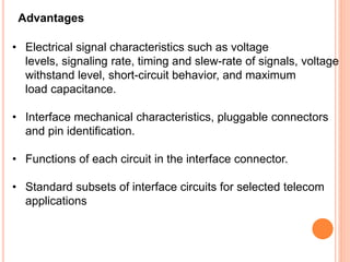 Advantages
• Electrical signal characteristics such as voltage
levels, signaling rate, timing and slew-rate of signals, voltage
withstand level, short-circuit behavior, and maximum
load capacitance.
• Interface mechanical characteristics, pluggable connectors
and pin identification.
• Functions of each circuit in the interface connector.
• Standard subsets of interface circuits for selected telecom
applications
 