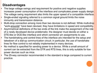 Disadvantages
• The large voltage swings and requirement for positive and negative supplies
increases power consumption of the interface and complicates power supply design.
The voltage swing requirement also limits the upper speed of a compatible interface.
• Single-ended signaling referred to a common signal ground limits the noise
immunity and transmission distance.
• Multi-drop connection among more than two devices is not defined. While multi-drop
"work-arounds" have been devised, they have limitations in speed and compatibility.
• Asymmetrical definitions of the two ends of the link make the assignment of the role
of a newly developed device problematic; the designer must decide on either a
DTE-like or DCE-like interface and which connector pin assignments to use.
• The handshaking and control lines of the interface are intended for the setup and
takedown of a dial-up communication circuit; in particular, the use of handshake
lines for flow control is not reliably implemented in many devices.
• No method is specified for sending power to a device. While a small amount of
current can be extracted from the DTR and RTS lines, this is only suitable for low
power devices such as mice.
• The 25-way connector recommended in the standard is large compared to current
practice.
 