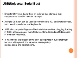 • Short for Universal Serial Bus, an external bus standard that
supports data transfer rates of 12 Mbps.
• A single USB port can be used to connect up to 127 peripheral devices,
such as mice,modems, and keyboards.
• USB also supports Plug-and-Play installation and hot plugging.Starting
in 1996, a few computer manufacturers started including USB support
in their new machines.
• It wasn't until the release of the best-selling iMac in 1998 that USB
became widespread. It is expected to completely
replace serial and parallel ports.
USB(Universal Serial Bus)
 