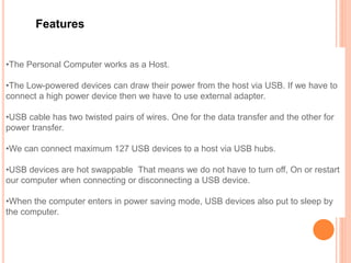 Features
•The Personal Computer works as a Host.
•The Low-powered devices can draw their power from the host via USB. If we have to
connect a high power device then we have to use external adapter.
•USB cable has two twisted pairs of wires. One for the data transfer and the other for
power transfer.
•We can connect maximum 127 USB devices to a host via USB hubs.
•USB devices are hot swappable That means we do not have to turn off, On or restart
our computer when connecting or disconnecting a USB device.
•When the computer enters in power saving mode, USB devices also put to sleep by
the computer.
 