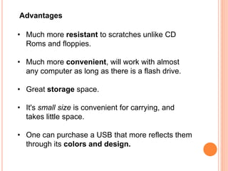 Advantages
• Much more resistant to scratches unlike CD
Roms and floppies.
• Much more convenient, will work with almost
any computer as long as there is a flash drive.
• Great storage space.
• It's small size is convenient for carrying, and
takes little space.
• One can purchase a USB that more reflects them
through its colors and design.
 