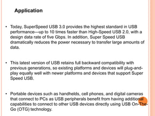 Application
• Today, SuperSpeed USB 3.0 provides the highest standard in USB
performance—up to 10 times faster than High-Speed USB 2.0, with a
design data rate of five Gbps. In addition, Super Speed USB
dramatically reduces the power necessary to transfer large amounts of
data.
• This latest version of USB retains full backward compatibility with
previous generations, so existing platforms and devices will plug-and-
play equally well with newer platforms and devices that support Super
Speed USB.
• Portable devices such as handhelds, cell phones, and digital cameras
that connect to PCs as USB peripherals benefit from having additional
capabilities to connect to other USB devices directly using USB On-The-
Go (OTG) technology.
 