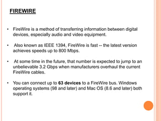 FIREWIRE
• FireWire is a method of transferring information between digital
devices, especially audio and video equipment.
• Also known as IEEE 1394, FireWire is fast -- the latest version
achieves speeds up to 800 Mbps.
• At some time in the future, that number is expected to jump to an
unbelievable 3.2 Gbps when manufacturers overhaul the current
FireWire cables.
• You can connect up to 63 devices to a FireWire bus. Windows
operating systems (98 and later) and Mac OS (8.6 and later) both
support it.
 