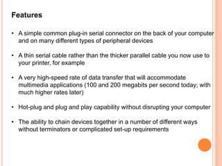 Features
• A simple common plug-in serial connector on the back of your computer
and on many different types of peripheral devices
• A thin serial cable rather than the thicker parallel cable you now use to
your printer, for example
• A very high-speed rate of data transfer that will accommodate
multimedia applications (100 and 200 megabits per second today; with
much higher rates later)
• Hot-plug and plug and play capability without disrupting your computer
• The ability to chain devices together in a number of different ways
without terminators or complicated set-up requirements
 