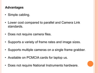 • Simple cabling.
• Lower cost compared to parallel and Camera Link
standards.
• Does not require camera files.
• Supports a variety of frame rates and image sizes.
• Supports multiple cameras on a single frame grabber.
• Available on PCMCIA cards for laptop us.
• Does not require National Instruments hardware.
Advantages
 