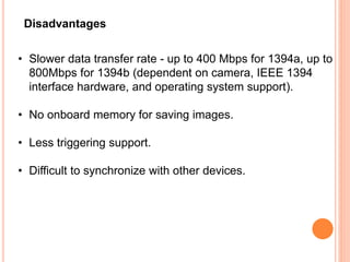 Disadvantages
• Slower data transfer rate - up to 400 Mbps for 1394a, up to
800Mbps for 1394b (dependent on camera, IEEE 1394
interface hardware, and operating system support).
• No onboard memory for saving images.
• Less triggering support.
• Difficult to synchronize with other devices.
 