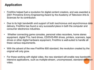 Application
• FireWire helped fuel a revolution for digital content creators, and was awarded a
2001 Primetime Emmy Engineering Award by the Academy of Television Arts &
Sciences for its contribution.
• Due to its high bandwidth and support of both isochronous and asynchronous data
delivery, FireWire has found a very successful place in both the computer and
consumer electronics industries.
• Whether connecting game consoles, personal video recorders, home stereo
equipment, digital TVs, hard drives, CD/DVD-RW drives, printers, scanners, tape
drives or other digital hardware equipment, FireWire is well-suited to handle all
these various requirements.
• With the advent of the new FireWire 800 standard, the revolution created by the
original will only grow.
• For those working with digital video, the new standard will enable new bandwidth-
intensive applications, such as multiple-stream, uncompressed, standard-definition
video.
 
