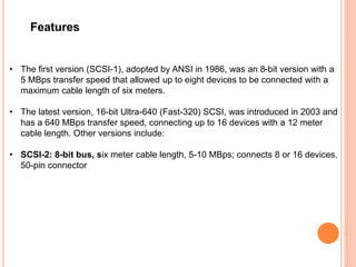 Features
• The first version (SCSI-1), adopted by ANSI in 1986, was an 8-bit version with a
5 MBps transfer speed that allowed up to eight devices to be connected with a
maximum cable length of six meters.
• The latest version, 16-bit Ultra-640 (Fast-320) SCSI, was introduced in 2003 and
has a 640 MBps transfer speed, connecting up to 16 devices with a 12 meter
cable length. Other versions include:
• SCSI-2: 8-bit bus, six meter cable length, 5-10 MBps; connects 8 or 16 devices.
50-pin connector
 