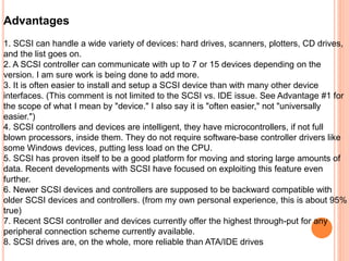 Advantages
1. SCSI can handle a wide variety of devices: hard drives, scanners, plotters, CD drives,
and the list goes on.
2. A SCSI controller can communicate with up to 7 or 15 devices depending on the
version. I am sure work is being done to add more.
3. It is often easier to install and setup a SCSI device than with many other device
interfaces. (This comment is not limited to the SCSI vs. IDE issue. See Advantage #1 for
the scope of what I mean by "device." I also say it is "often easier," not "universally
easier.")
4. SCSI controllers and devices are intelligent, they have microcontrollers, if not full
blown processors, inside them. They do not require software-base controller drivers like
some Windows devices, putting less load on the CPU.
5. SCSI has proven itself to be a good platform for moving and storing large amounts of
data. Recent developments with SCSI have focused on exploiting this feature even
further.
6. Newer SCSI devices and controllers are supposed to be backward compatible with
older SCSI devices and controllers. (from my own personal experience, this is about 95%
true)
7. Recent SCSI controller and devices currently offer the highest through-put for any
peripheral connection scheme currently available.
8. SCSI drives are, on the whole, more reliable than ATA/IDE drives
 