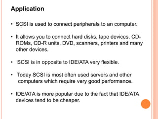 Application
• SCSI is used to connect peripherals to an computer.
• It allows you to connect hard disks, tape devices, CD-
ROMs, CD-R units, DVD, scanners, printers and many
other devices.
• SCSI is in opposite to IDE/ATA very flexible.
• Today SCSI is most often used servers and other
computers which require very good performance.
• IDE/ATA is more popular due to the fact that IDE/ATA
devices tend to be cheaper.
 
