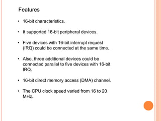 Features
• 16-bit characteristics.
• It supported 16-bit peripheral devices.
• Five devices with 16-bit interrupt request
(IRQ) could be connected at the same time.
• Also, three additional devices could be
connected parallel to five devices with 16-bit
IRQ.
• 16-bit direct memory access (DMA) channel.
• The CPU clock speed varied from 16 to 20
MHz.
 
