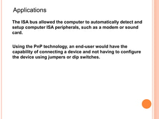 The ISA bus allowed the computer to automatically detect and
setup computer ISA peripherals, such as a modem or sound
card.
Applications
Using the PnP technology, an end-user would have the
capability of connecting a device and not having to configure
the device using jumpers or dip switches.
 