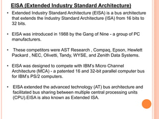 • Extended Industry Standard Architecture (EISA) is a bus architecture
that extends the Industry Standard Architecture (ISA) from 16 bits to
32 bits.
• EISA was introduced in 1988 by the Gang of Nine - a group of PC
manufacturers.
• These competitors were AST Research , Compaq, Epson, Hewlett
Packard , NEC, Olivetti, Tandy, WYSE, and Zenith Data Systems.
• EISA was designed to compete with IBM’s Micro Channel
Architecture (MCA) - a patented 16 and 32-bit parallel computer bus
for IBM’s PS/2 computers.
• EISA extended the advanced technology (AT) bus architecture and
facilitated bus sharing between multiple central processing units
(CPU).EISA is also known as Extended ISA.
EISA (Extended Industry Standard Architecture)
 