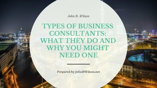 John B. Wilson
TYPES OF BUSINESS
CONSULTANTS:
WHAT THEY DO AND
WHY YOU MIGHT
NEED ONE
Prepared by JohnBWilson.net
 