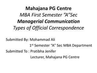 Mahajana PG Centre
MBA First Semester ”A”Sec
Managerial Communication
Types of Official Correspondence
Submitted By: Mohammad Ali
1st Semester “A” Sec MBA Department
Submitted To : Pratibha Jenifer
Lecturer, Mahajana PG Centre
 