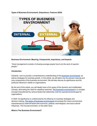 Types of Business Environment: (Importance, Features 2024)
Business Environment: Meaning, Components, Importance, and Impacts
“Good management consists of showing average people how to do the work of superior
people.”
Introduction
Certainly, I aim to provide a comprehensive understanding of the business environment, as
well as strategies for business growth. In this article, we will delve into the precise meaning and
core components of the business environment. We will also discuss its significance and the
profound influence it wields on organizations.
By the end of this article, you will ideally have a firm grasp of this dynamic and multifaceted
concept, eliminating the need for repetitive searches. The business environment is a complex
concept characterized by various facets that collectively mold the operational landscape for
organizations.
In 2024, its significance is underscored by its influence on business strategies and
decision-making. The types of business environment encompass the macro environment,
characterized by external factors like economic, political, technological, and socio-cultural
influences. The microenvironment, on the other hand.
What is The Business Environment?
 