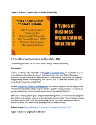 Types of Business Organizations in India (Update 2024)
6 Types of Business Organizations, Must Read Before 2024
“Business opportunities are like buses, there’s always another one coming.”
Introduction
Are you searching on the internet for which types of business forms are suitable for you, and
make it big internationally in the future? Well, you're in the right spot! Today, I'll help you
understand all you need to know about setting up a new business. There are some important
things to keep in mind when registering your business, and I'll break them down for you. Let's
make this journey simple and exciting!
In India, businesses can be of different types, each with its own good and not-so-good parts.
There's the simplest one called sole proprietorship, great for small businesses. Then there are
partnerships where a bunch of people share the good and bad stuff together.
LLPs are cool because they give some protection to the partners, and private limited companies
also do that for the people who own shares, but there are some rules. Public limited companies
can get money from the public through the stock market. Each type has rules you need to
follow, and these rules affect how businesses work and make decisions.
Related topics: Types of Business Environment: (Importance, Features 2024)
Types of Business Organization Structure
 