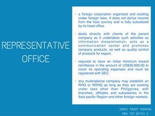 • a foreign corporation organized and existing
under foreign laws. It does not derive income
from the host country and is fully subsidized
by its head ofﬁce.
• deals directly with clients of the parent
company as it undertakes such activities as
information dissemination, acts as a
communication center and promotes
company products, as well as quality control
of products for export.
• required to have an initial minimum inward
remittance in the amount of US$30,000.00 to
cover its operating expenses and must be
registered with SEC.
• any multinational company may establish an
RHQ or ROHQ as long as they are existing
under laws other than Philippines, with
branches, afﬁliates and subsidiaries in the
Asia paciﬁc Region and other foreign markets.
 