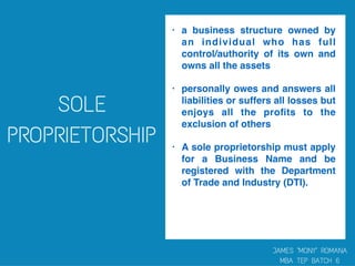 • a business structure owned by
an individual who has full
control/authority of its own and
owns all the assets
• personally owes and answers all
liabilities or suffers all losses but
enjoys all the proﬁts to the
exclusion of others
• A sole proprietorship must apply
for a Business Name and be
registered with the Department
of Trade and Industry (DTI).
 