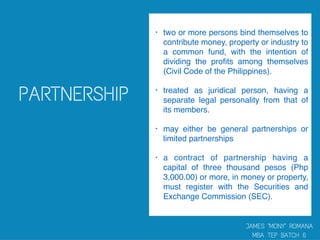 • two or more persons bind themselves to
contribute money, property or industry to
a common fund, with the intention of
dividing the proﬁts among themselves
(Civil Code of the Philippines).
• treated as juridical person, having a
separate legal personality from that of
its members.
• may either be general partnerships or
limited partnerships
• a contract of partnership having a
capital of three thousand pesos (Php
3,000.00) or more, in money or property,
must register with the Securities and
Exchange Commission (SEC).
 