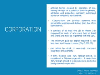 • artiﬁcial beings created by operation of law,
having the right of succession and the powers,
attributes and properties expressly authorized
by law or incident to its existence.
• Corporations are juridical persons with
personality separate and distinct from that of its
stockholders.
• It consists of at least ﬁve (5) to ﬁfteen (15)
incorporators each of who must hold at least
one share and must be registered with the SEC.
• The minimum paid up capital required is not
less than ﬁve thousand pesos (Php 5,000.00).
• can either be stock or non-stock company
regardless of nationality.
• if 60% Filipino and 40% foreign-owned, is
considered a Filipino corporation. If more than
40% foreign-owned, it is considered a domestic
foreign-owned corporation.
 