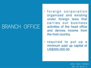 • f o r e i g n c o r p o r a t i o n
organized and existing
under foreign laws that
c a r r i e s o u t b u s i n e s s
activities of the head ofﬁce
and derives income from
the host country.
• required to put up a
minimum paid up capital of
US$200,000.00.  
 