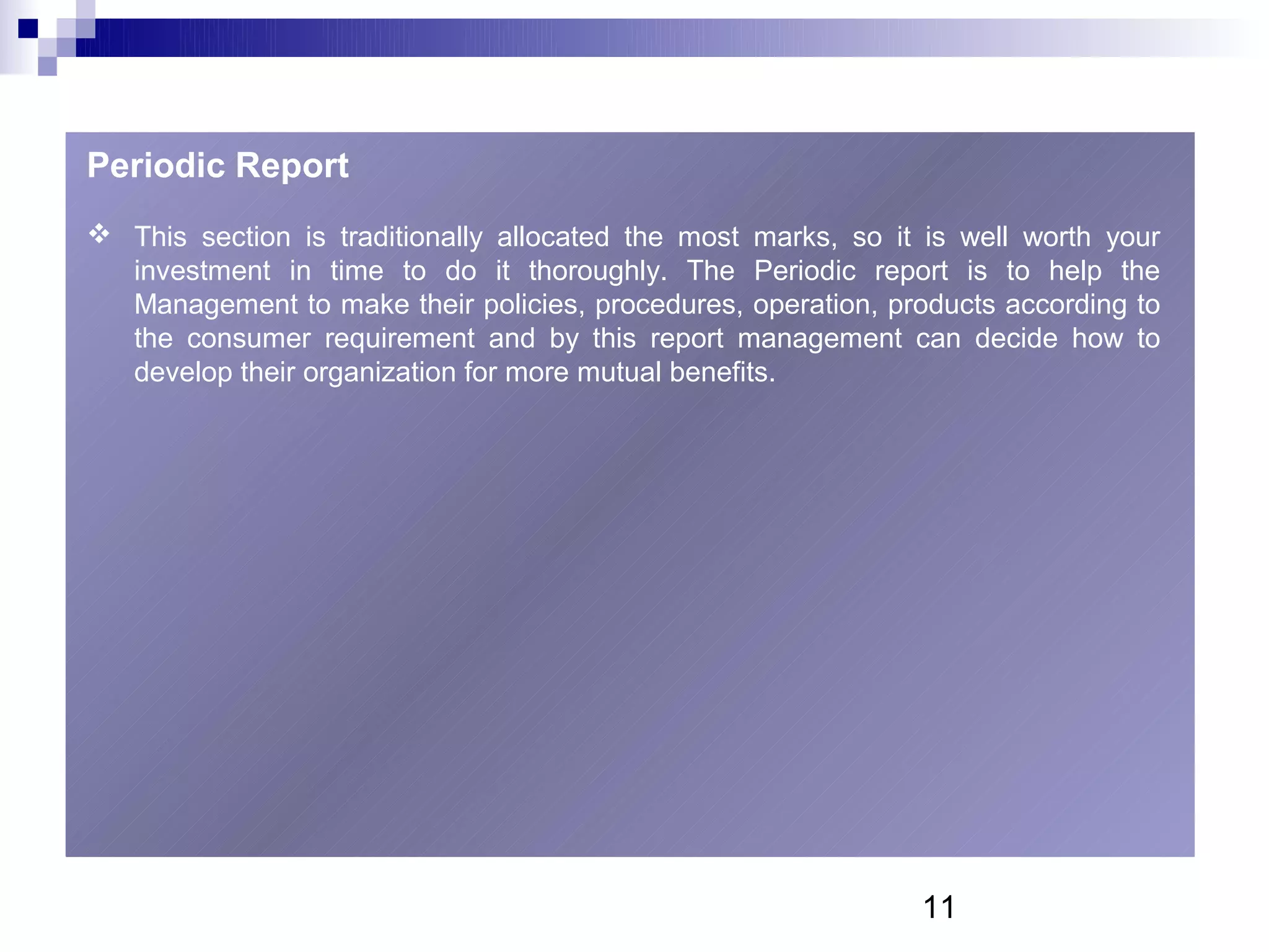 Periodic Report
 This section is traditionally allocated the most marks, so it is well worth your
  investment in time to do it thoroughly. The Periodic report is to help the
  Management to make their policies, procedures, operation, products according to
  the consumer requirement and by this report management can decide how to
  develop their organization for more mutual benefits.




                                                               11
 
