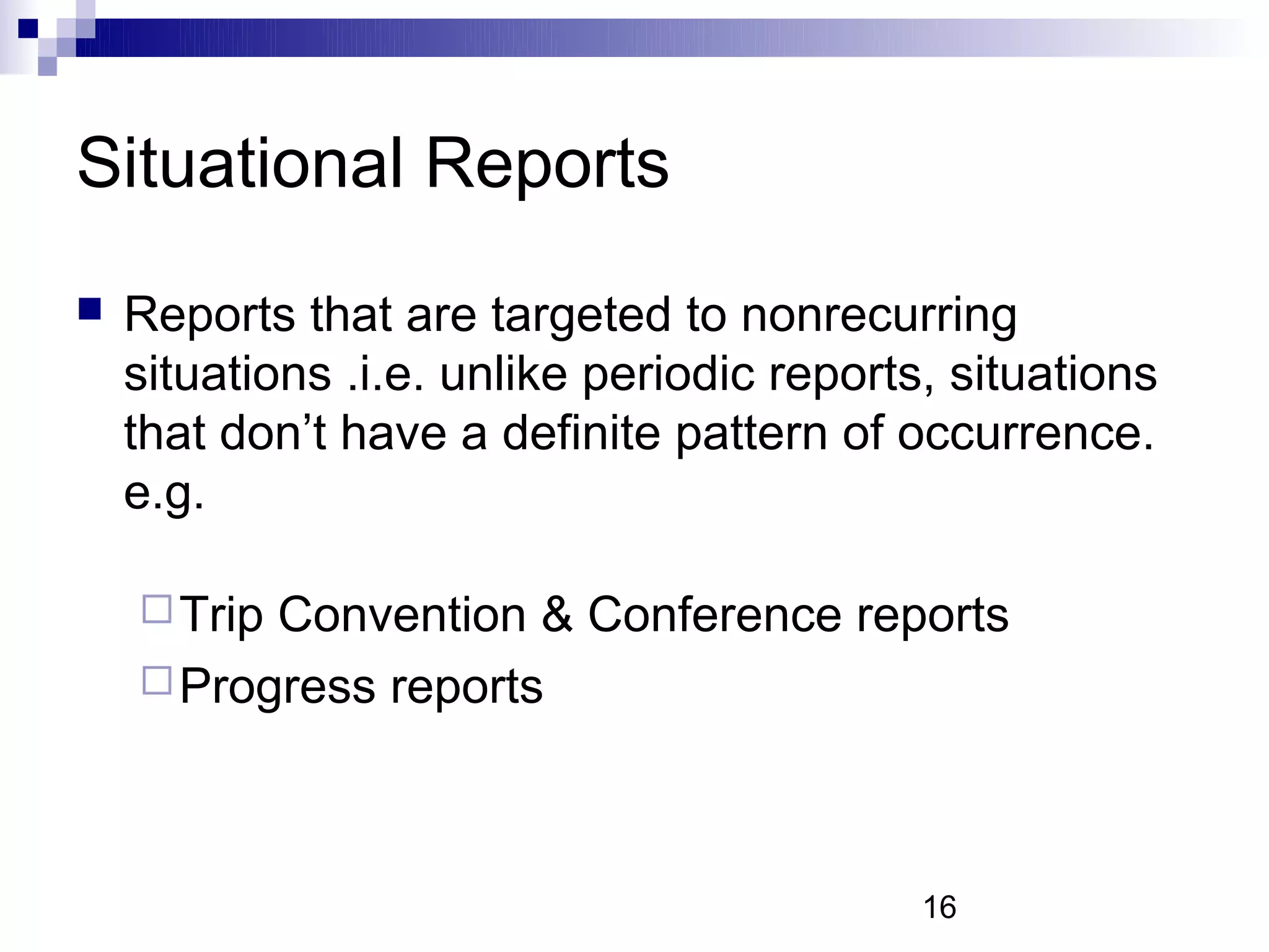 Situational Reports
   Reports that are targeted to nonrecurring
    situations .i.e. unlike periodic reports, situations
    that don’t have a definite pattern of occurrence.
    e.g.

     TripConvention & Conference reports
     Progress reports




                                            16
 