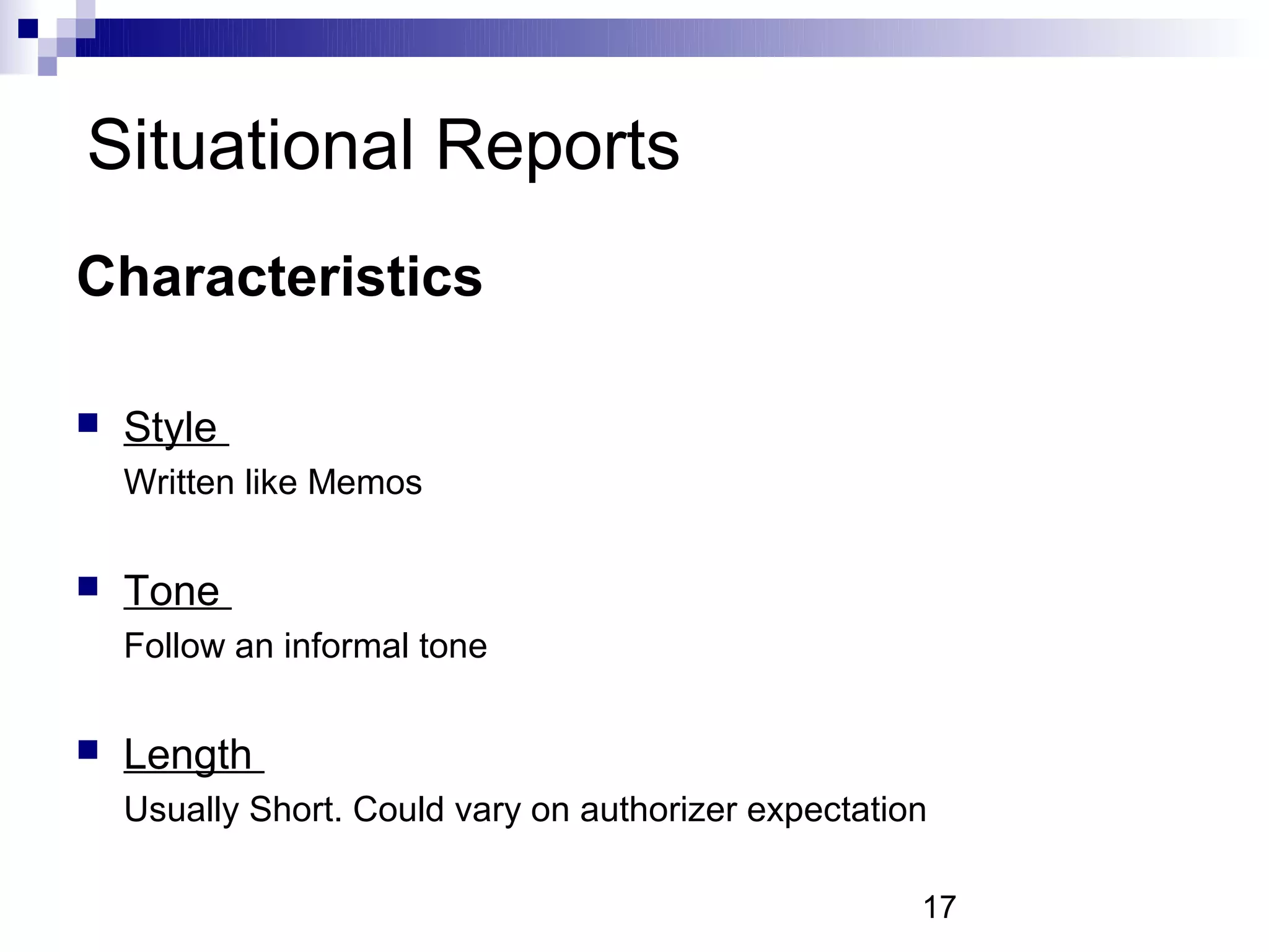 Situational Reports
Characteristics

   Style
    Written like Memos

   Tone
    Follow an informal tone

   Length
    Usually Short. Could vary on authorizer expectation

                                                      17
 