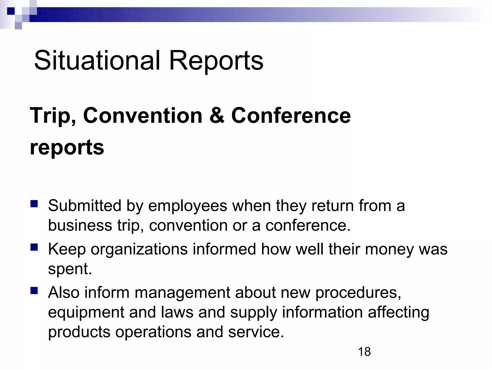 Situational Reports
Trip, Convention & Conference
reports

   Submitted by employees when they return from a
    business trip, convention or a conference.
   Keep organizations informed how well their money was
    spent.
   Also inform management about new procedures,
    equipment and laws and supply information affecting
    products operations and service.
                                            18
 