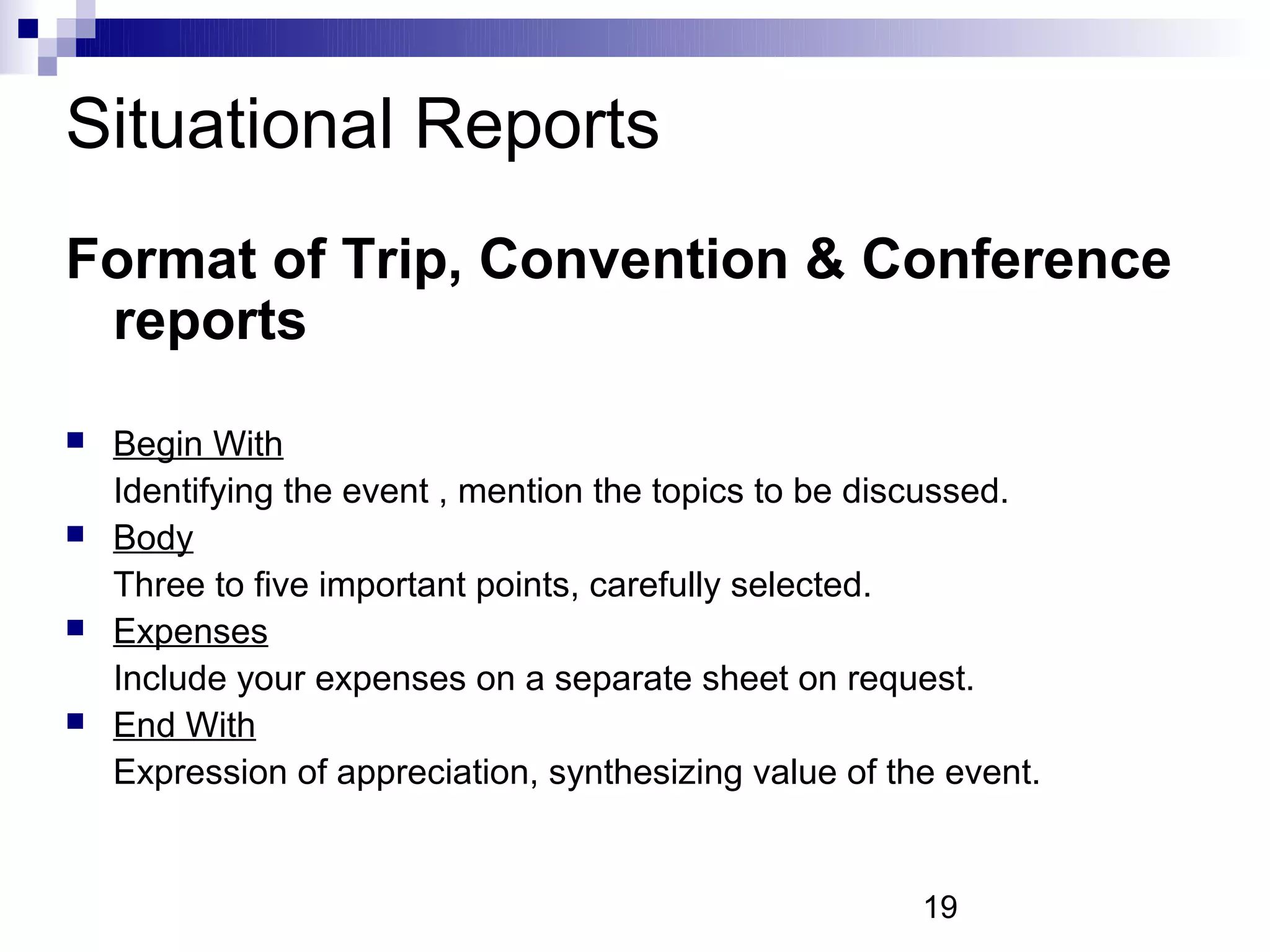 Situational Reports
Format of Trip, Convention & Conference
 reports
   Begin With
    Identifying the event , mention the topics to be discussed.
   Body
    Three to five important points, carefully selected.
   Expenses
    Include your expenses on a separate sheet on request.
   End With
    Expression of appreciation, synthesizing value of the event.


                                                        19
 