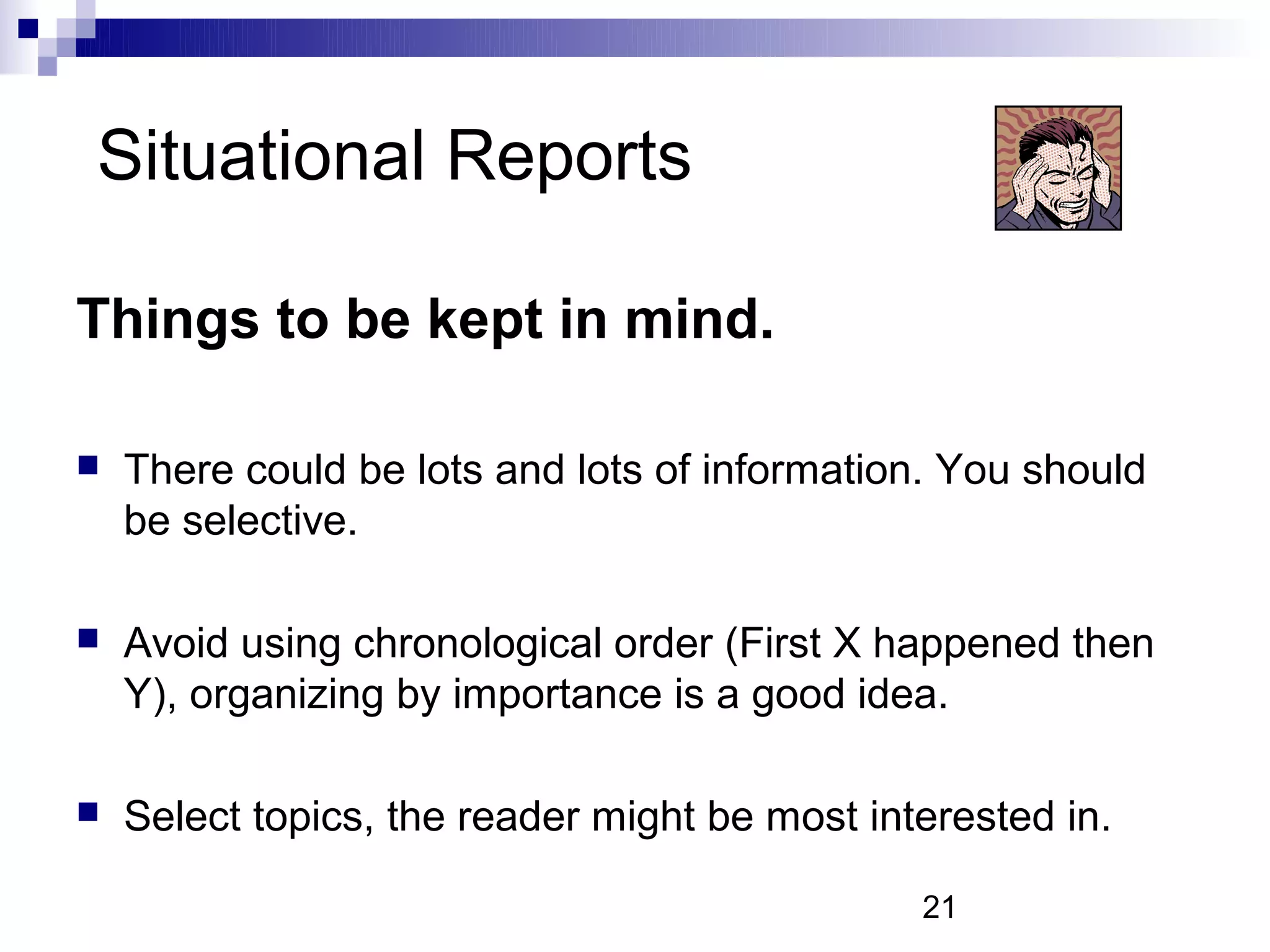 Situational Reports

Things to be kept in mind.

   There could be lots and lots of information. You should
    be selective.

   Avoid using chronological order (First X happened then
    Y), organizing by importance is a good idea.

   Select topics, the reader might be most interested in.

                                               21
 