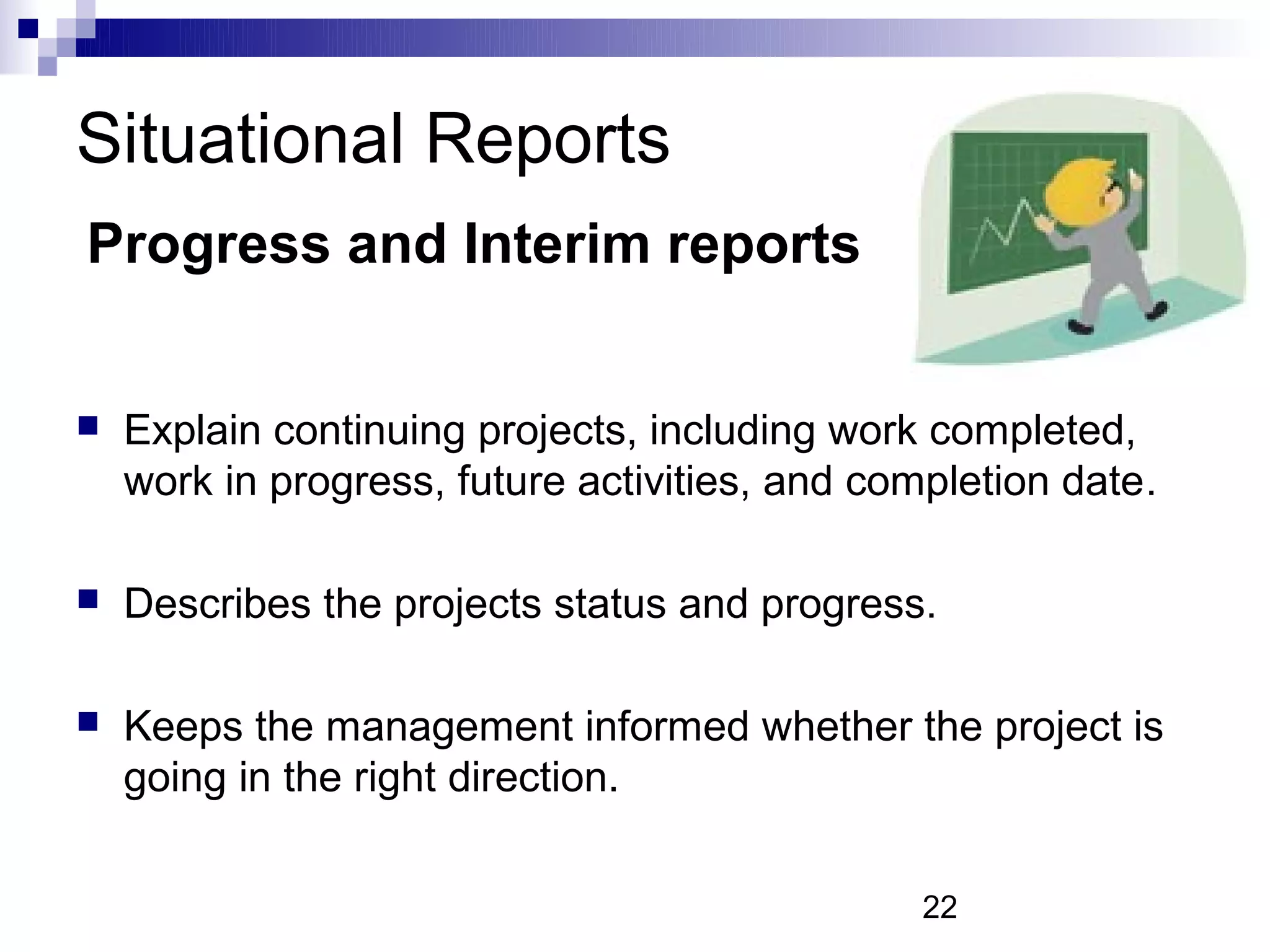 Situational Reports
Progress and Interim reports


   Explain continuing projects, including work completed,
    work in progress, future activities, and completion date.

   Describes the projects status and progress.

   Keeps the management informed whether the project is
    going in the right direction.

                                                22
 