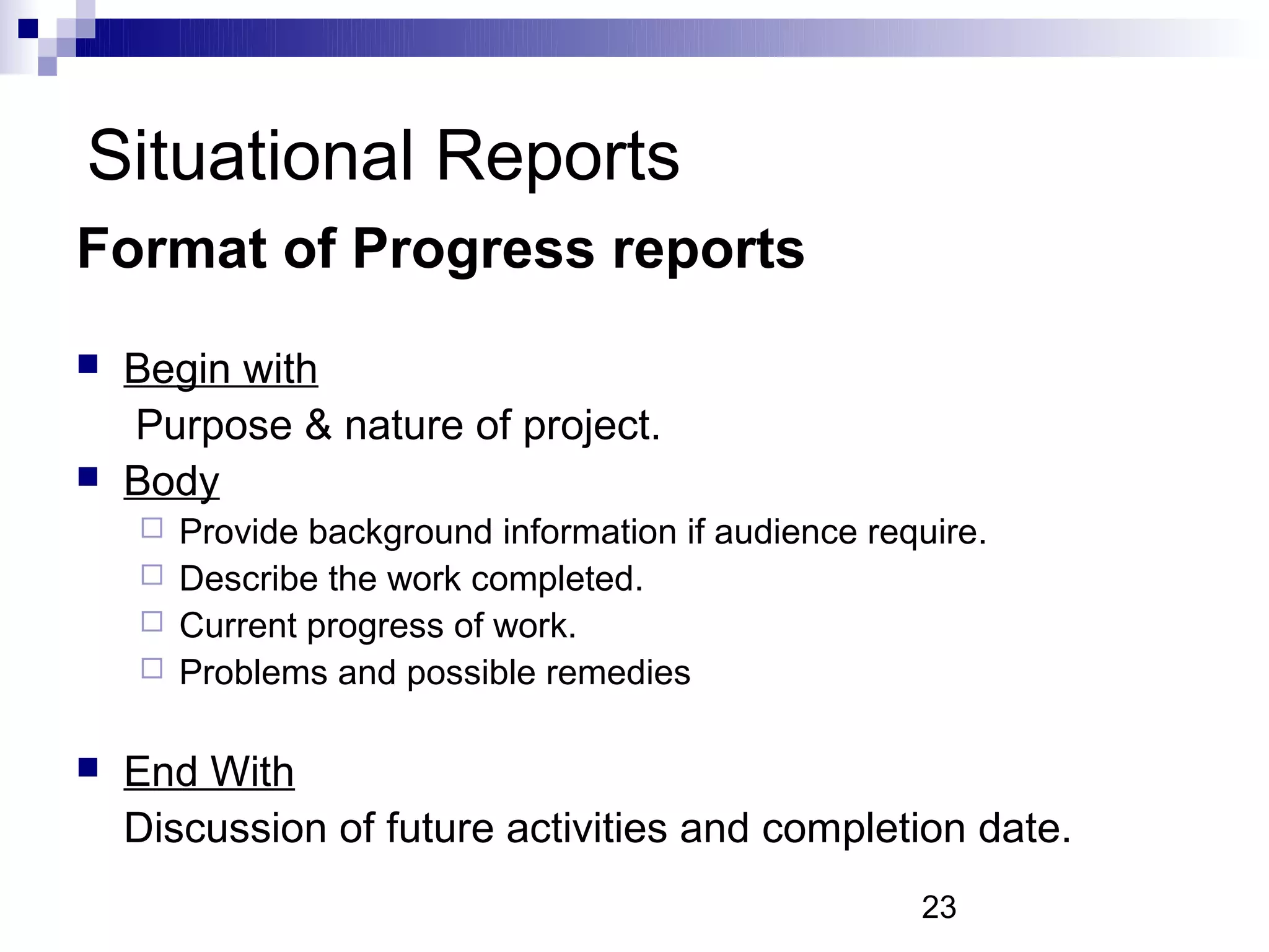 Situational Reports
Format of Progress reports
   Begin with
    Purpose & nature of project.
   Body
     Provide background information if audience require.
     Describe the work completed.
     Current progress of work.
     Problems and possible remedies


   End With
    Discussion of future activities and completion date.
                                                    23
 