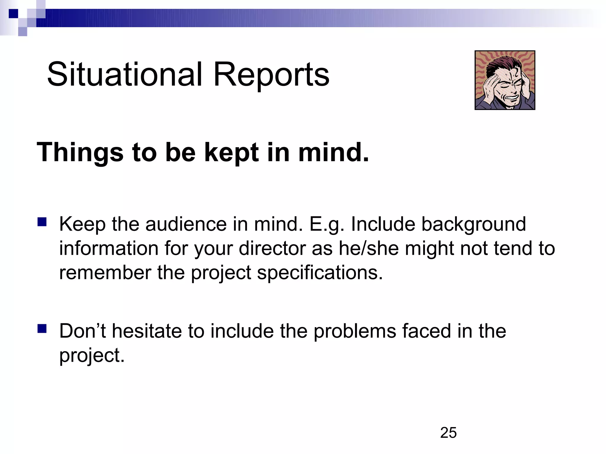 Situational Reports

Things to be kept in mind.

   Keep the audience in mind. E.g. Include background
    information for your director as he/she might not tend to
    remember the project specifications.

   Don’t hesitate to include the problems faced in the
    project.


                                               25
 