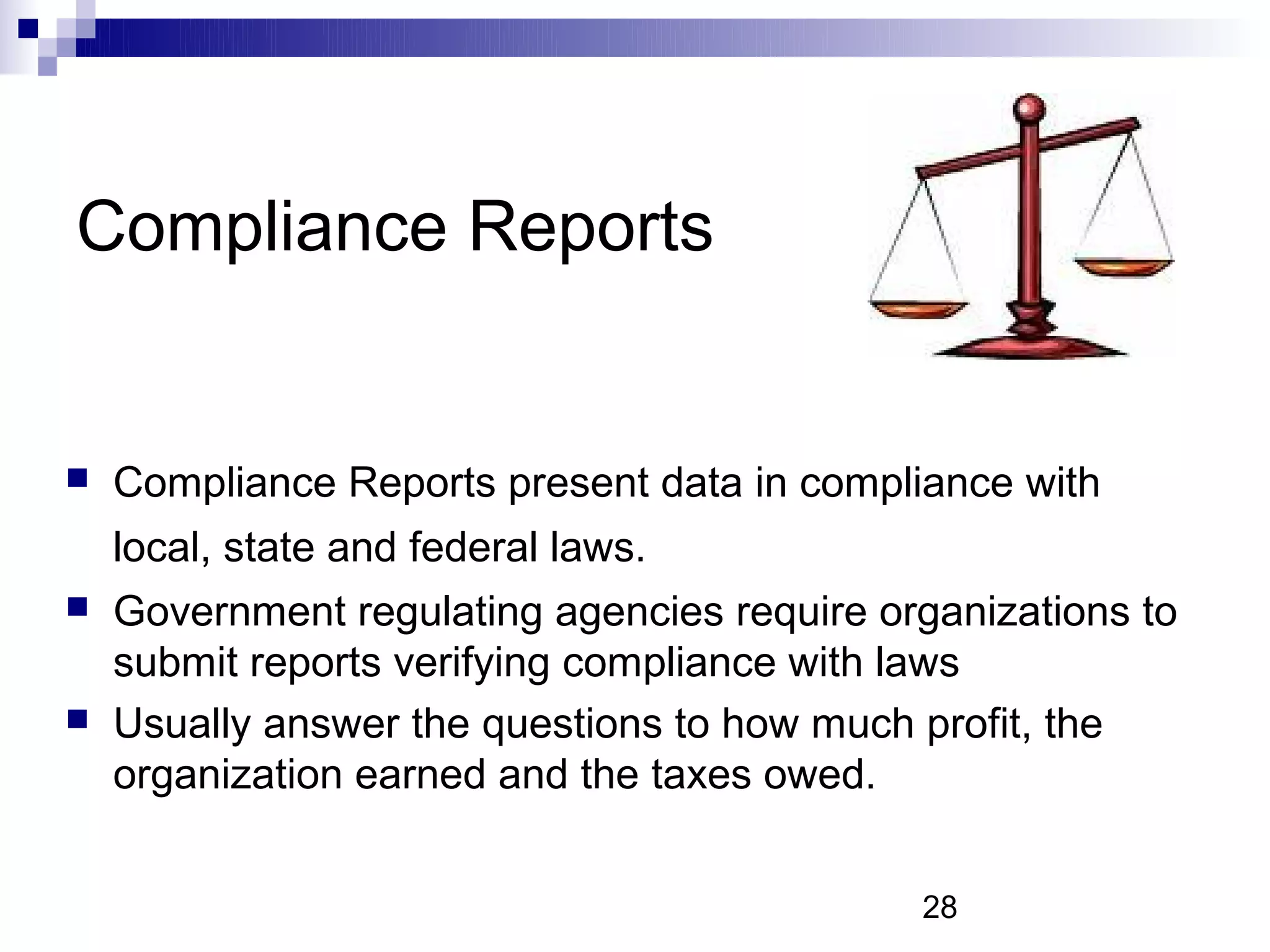 Compliance Reports


   Compliance Reports present data in compliance with
    local, state and federal laws.
   Government regulating agencies require organizations to
    submit reports verifying compliance with laws
   Usually answer the questions to how much profit, the
    organization earned and the taxes owed.


                                             28
 