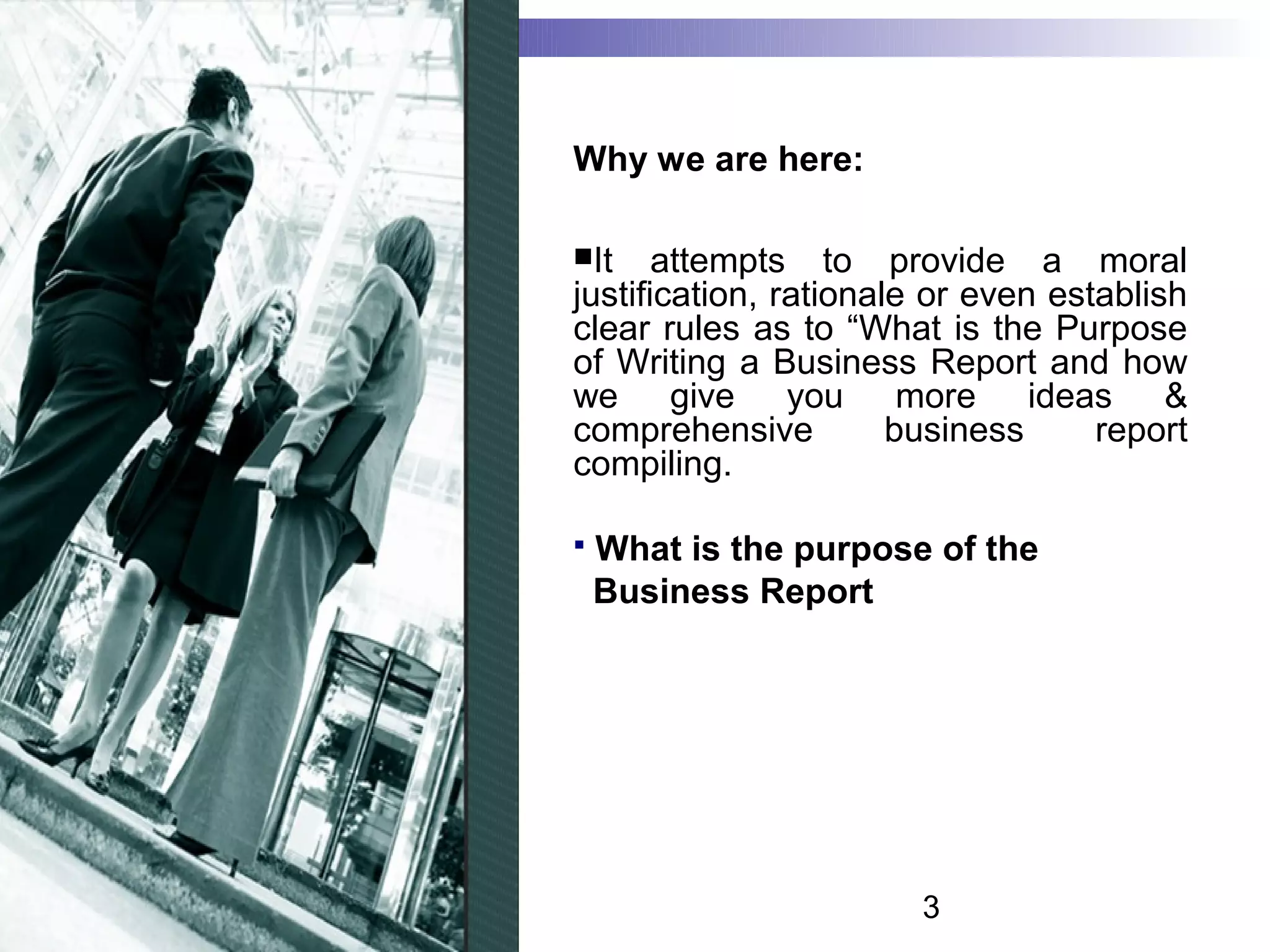 Why we are here:

It    attempts to provide a moral
justification, rationale or even establish
clear rules as to “What is the Purpose
of Writing a Business Report and how
we give you more ideas &
comprehensive          business     report
compiling.

   What is the purpose of the
    Business Report




                       3
 