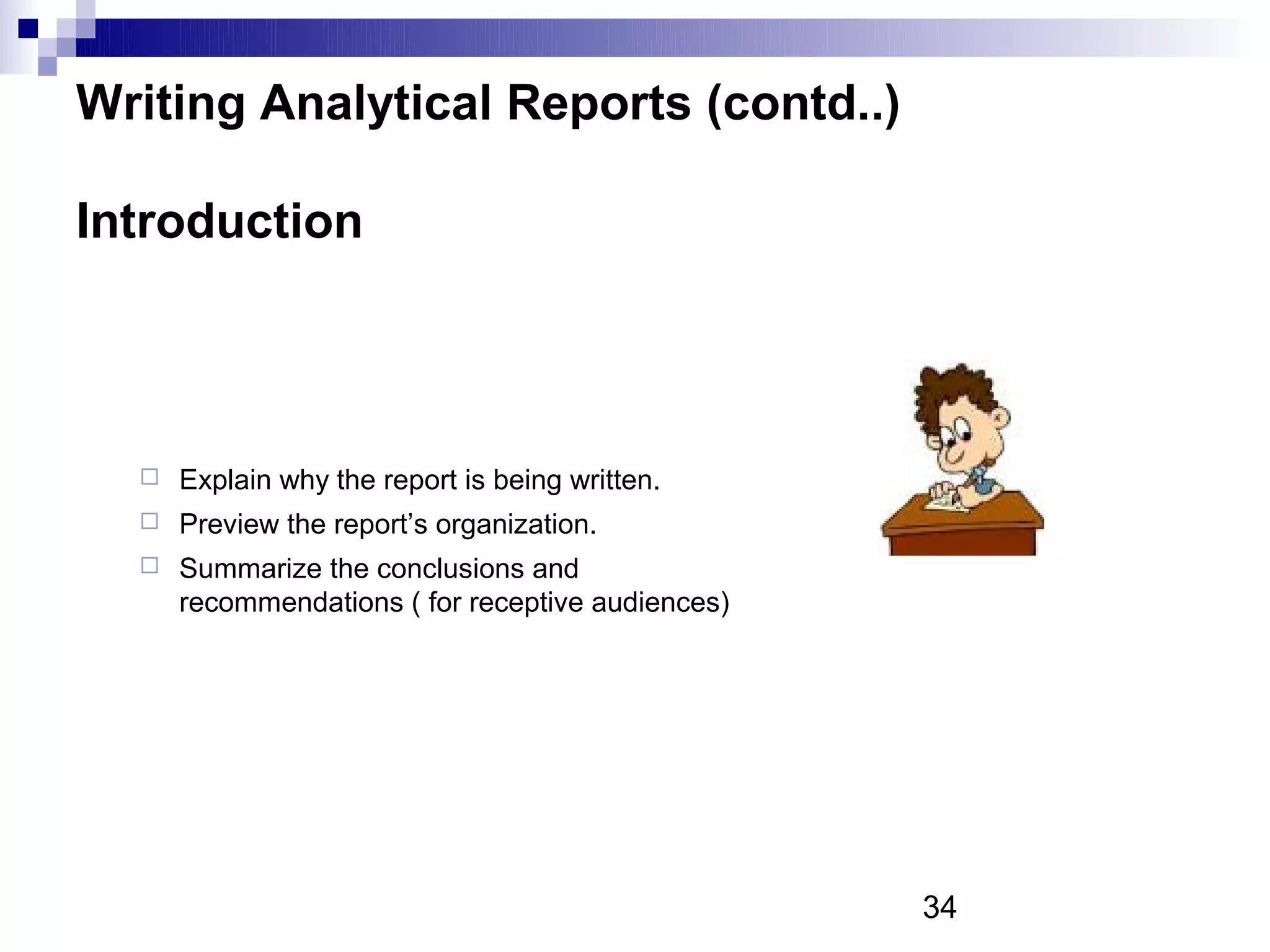 Writing Analytical Reports (contd..)

Introduction




     Explain why the report is being written.
     Preview the report’s organization.
     Summarize the conclusions and
      recommendations ( for receptive audiences)




                                                   34
 