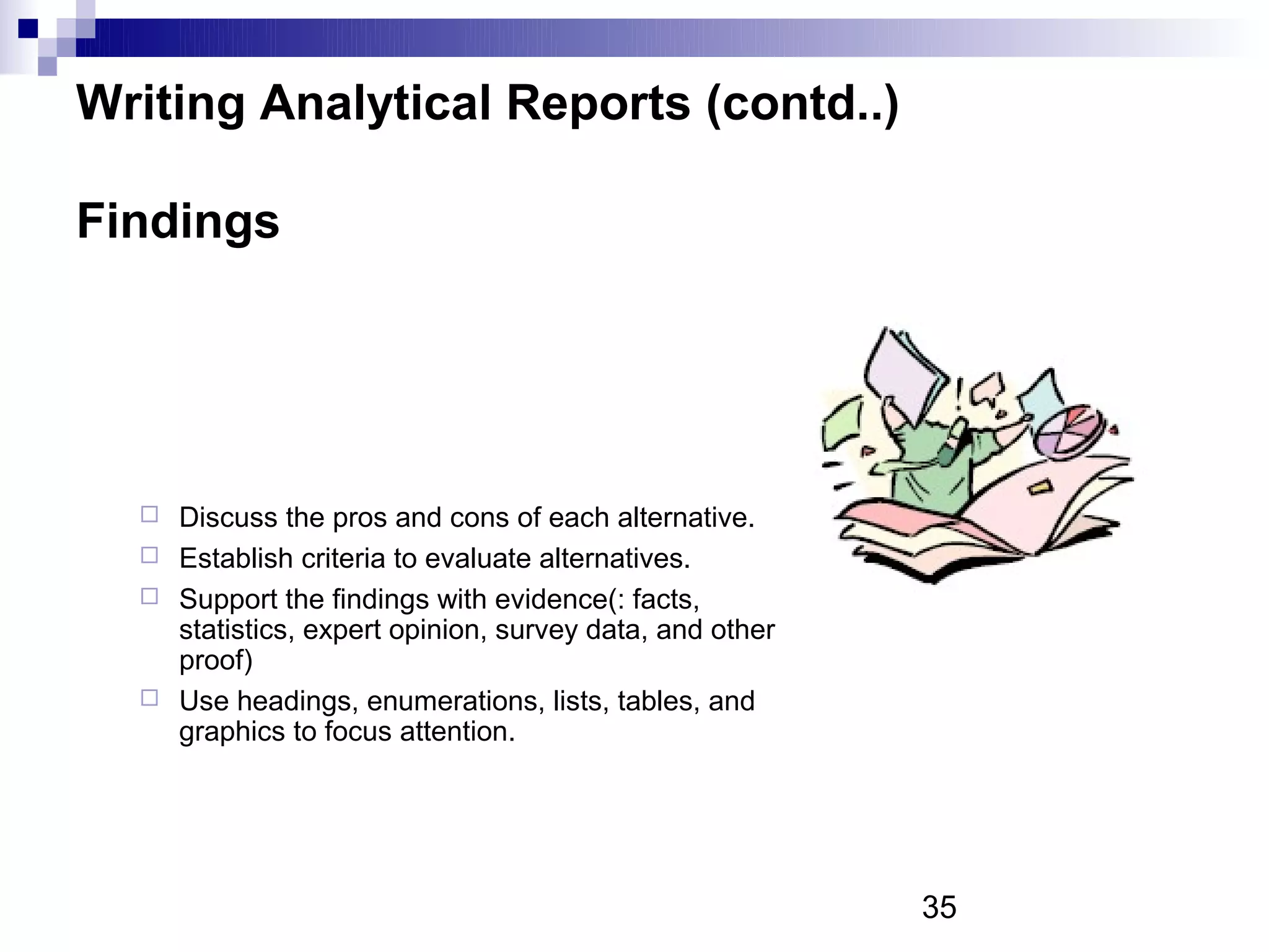 Writing Analytical Reports (contd..)

Findings




   Discuss the pros and cons of each alternative.
   Establish criteria to evaluate alternatives.
   Support the findings with evidence(: facts,
    statistics, expert opinion, survey data, and other
    proof)
   Use headings, enumerations, lists, tables, and
    graphics to focus attention.




                                                         35
 
