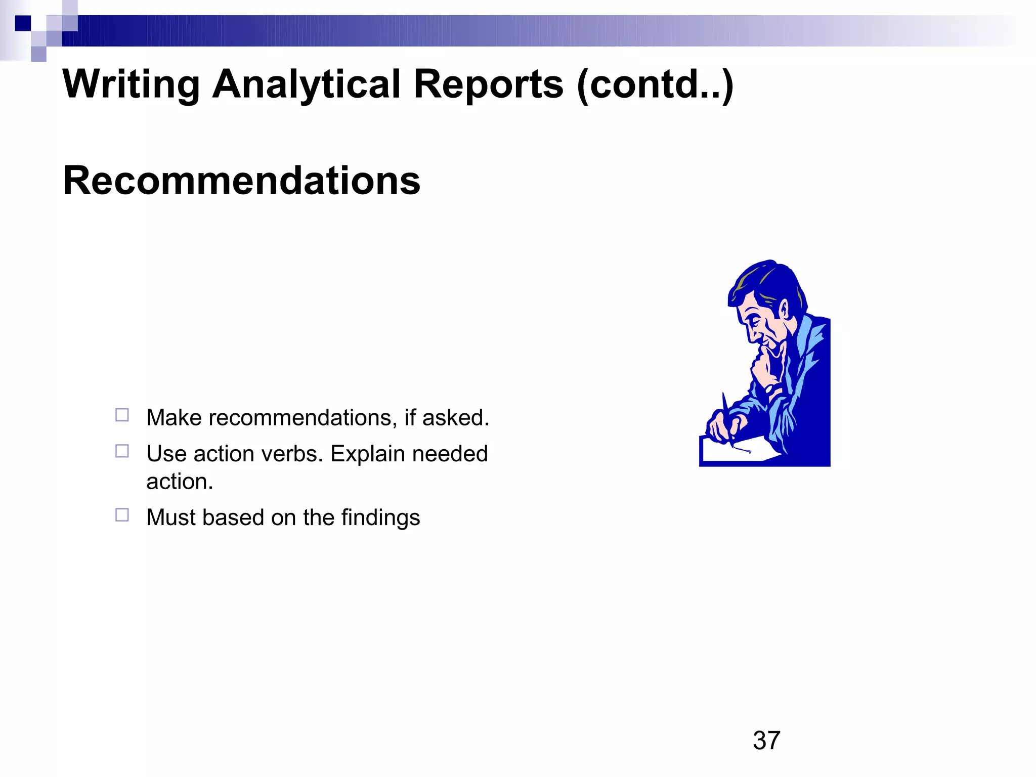 Writing Analytical Reports (contd..)

Recommendations




     Make recommendations, if asked.
     Use action verbs. Explain needed
      action.
     Must based on the findings




                                         37
 