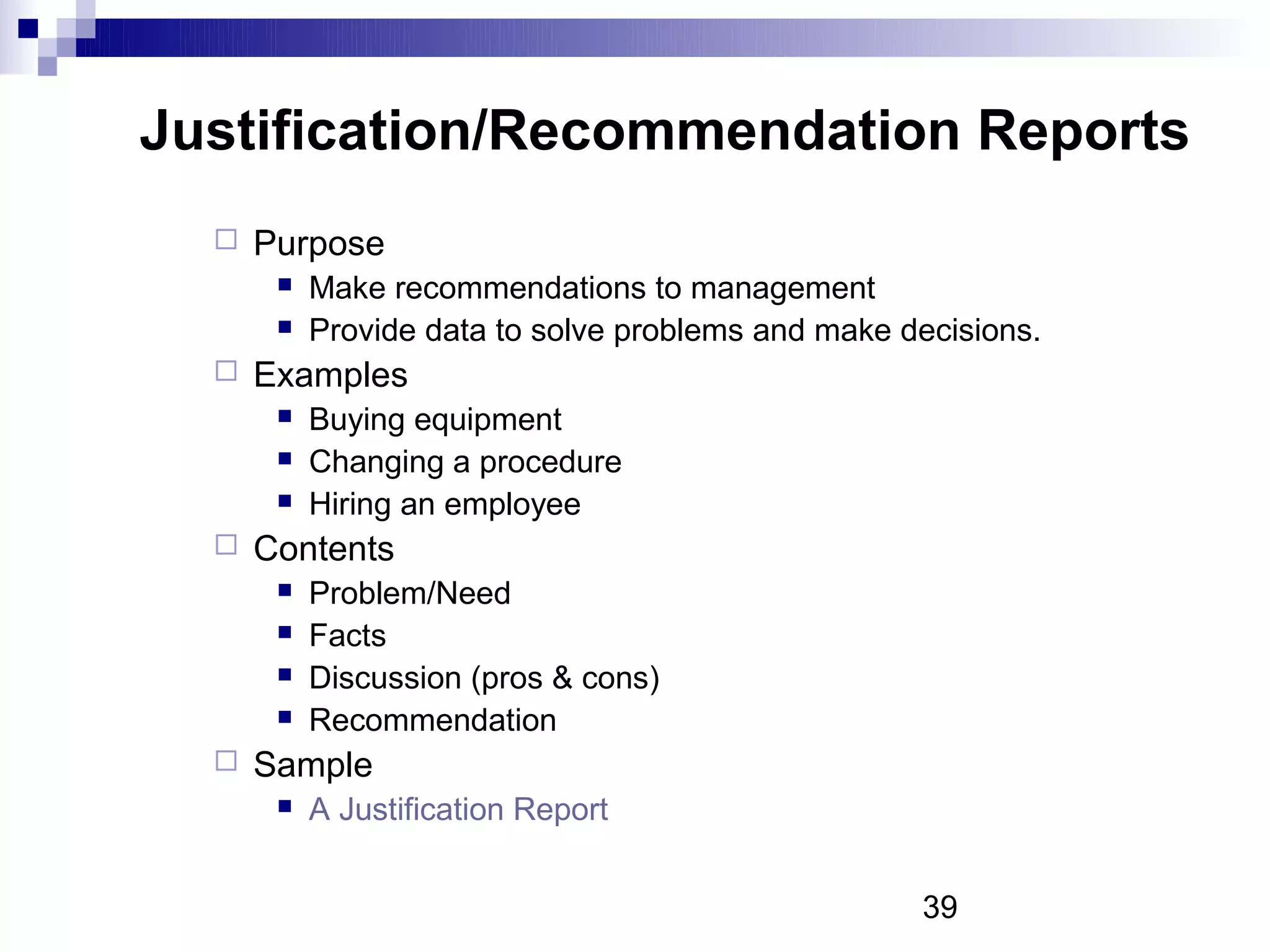 Justification/Recommendation Reports
     Purpose
          Make recommendations to management
          Provide data to solve problems and make decisions.
     Examples
          Buying equipment
          Changing a procedure
          Hiring an employee
     Contents
          Problem/Need
          Facts
          Discussion (pros & cons)
          Recommendation
     Sample
          A Justification Report


                                                    39
 