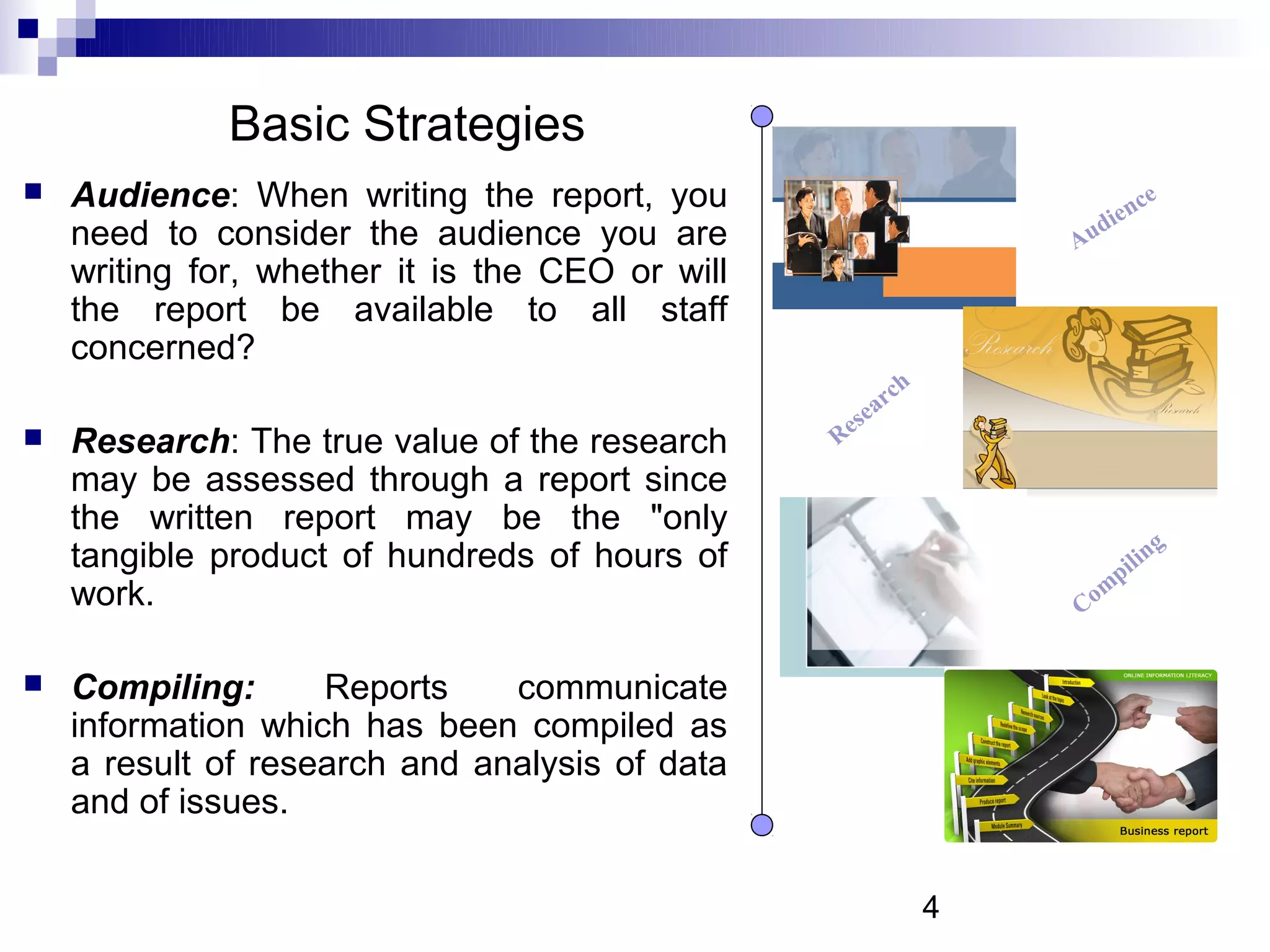 Basic Strategies
   Audience: When writing the report, you                                      n   ce
    need to consider the audience you are                                   die
                                                                       Au
    writing for, whether it is the CEO or will
    the report be available to all staff
    concerned?
                                                          r   ch
                                                   s   ea
   Research: The true value of the research     Re
    may be assessed through a report since
    the written report may be the "only
    tangible product of hundreds of hours of                                    ng
                                                                          p il i
    work.                                                              Com


   Compiling:      Reports    communicate
    information which has been compiled as
    a result of research and analysis of data
    and of issues.

                                                                   4
 