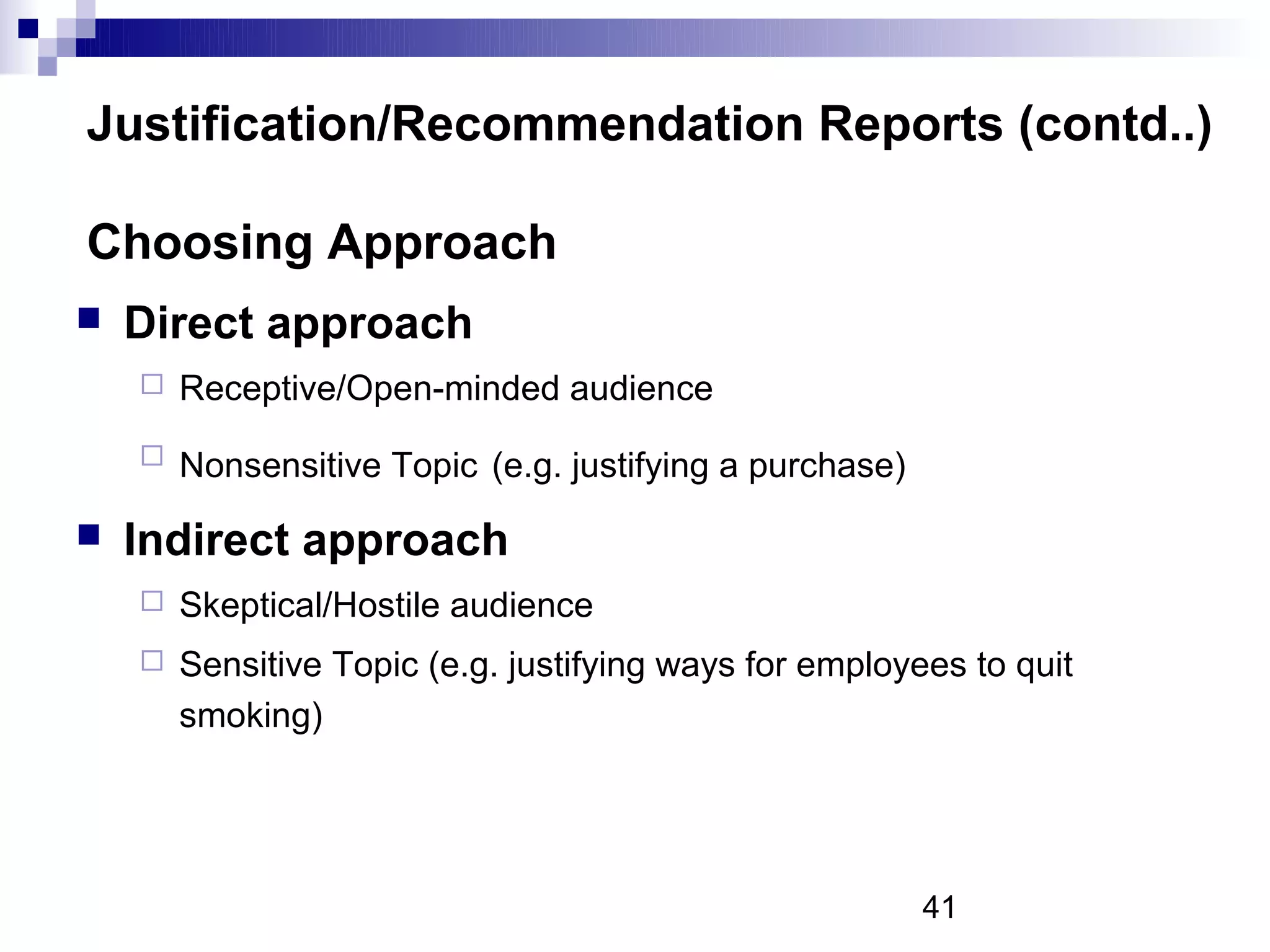 Justification/Recommendation Reports (contd..)

Choosing Approach
   Direct approach
       Receptive/Open-minded audience
       Nonsensitive Topic (e.g. justifying a purchase)
   Indirect approach
       Skeptical/Hostile audience
       Sensitive Topic (e.g. justifying ways for employees to quit
        smoking)




                                                          41
 